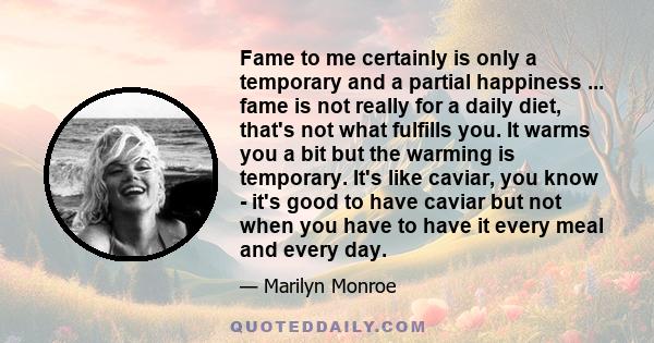 Fame to me certainly is only a temporary and a partial happiness ... fame is not really for a daily diet, that's not what fulfills you. It warms you a bit but the warming is temporary. It's like caviar, you know - it's