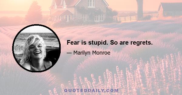 Fear is stupid. So are regrets.