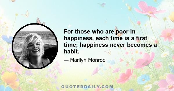 For those who are poor in happiness, each time is a first time; happiness never becomes a habit.