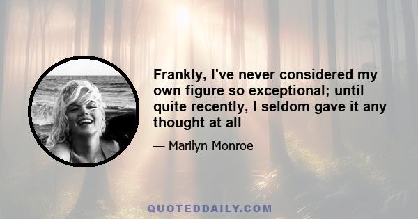 Frankly, I've never considered my own figure so exceptional; until quite recently, I seldom gave it any thought at all. My biggest single concern used to be getting enough to eat. Now I have to worry about eating too