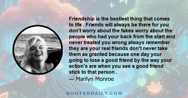 Friendship is the bestiest thing that comes to life . Friends will always be there for you don't worry about the fakes worry about the people who had your back from the start and never treated you wrong always remember