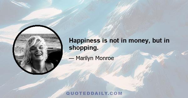 Happiness is not in money, but in shopping.