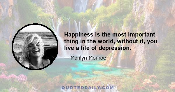 Happiness is the most important thing in the world, without it, you live a life of depression.