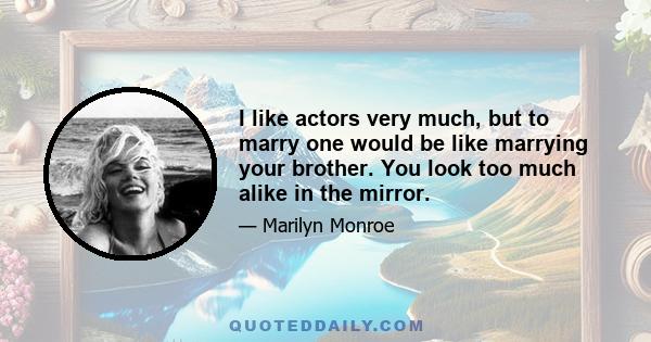 I like actors very much, but to marry one would be like marrying your brother. You look too much alike in the mirror.