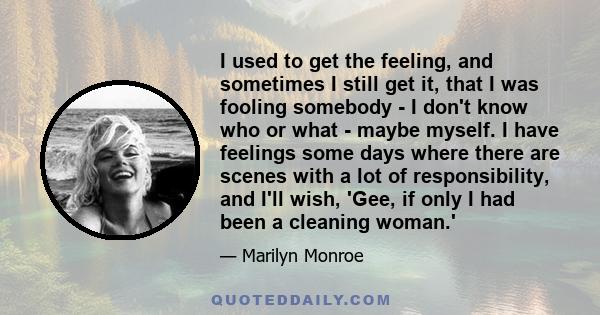 I used to get the feeling, and sometimes I still get it, that I was fooling somebody - I don't know who or what - maybe myself. I have feelings some days where there are scenes with a lot of responsibility, and I'll