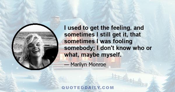 I used to get the feeling, and sometimes I still get it, that sometimes I was fooling somebody; I don't know who or what, maybe myself.