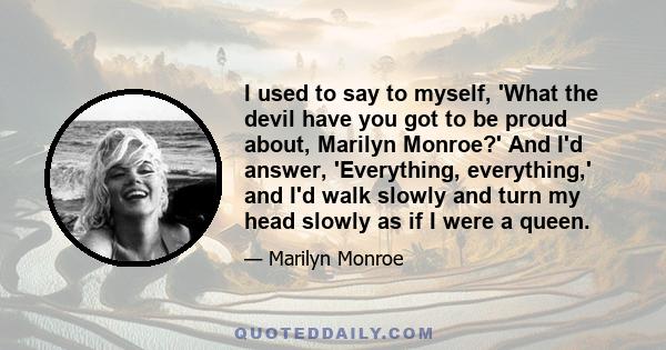 I used to say to myself, 'What the devil have you got to be proud about, Marilyn Monroe?' And I'd answer, 'Everything, everything,' and I'd walk slowly and turn my head slowly as if I were a queen.