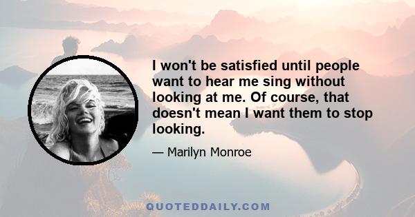 I won't be satisfied until people want to hear me sing without looking at me. Of course, that doesn't mean I want them to stop looking.