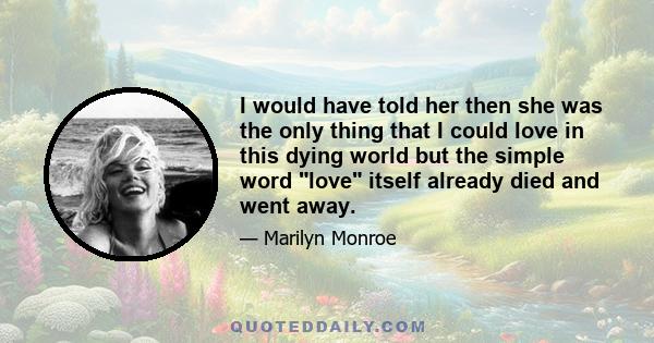 I would have told her then she was the only thing that I could love in this dying world but the simple word love itself already died and went away.