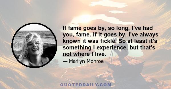 If fame goes by, so long, I've had you, fame. If it goes by, I've always known it was fickle. So at least it's something I experience, but that's not where I live.