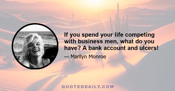 If you spend your life competing with business men, what do you have? A bank account and ulcers!