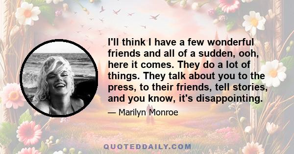 I'll think I have a few wonderful friends and all of a sudden, ooh, here it comes. They do a lot of things. They talk about you to the press, to their friends, tell stories, and you know, it's disappointing.