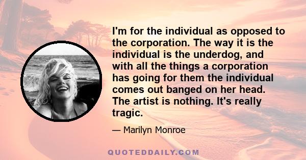 I'm for the individual as opposed to the corporation. The way it is the individual is the underdog, and with all the things a corporation has going for them the individual comes out banged on her head. The artist is