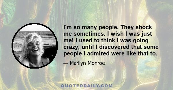 I'm so many people. They shock me sometimes. I wish I was just me! I used to think I was going crazy, until I discovered that some people I admired were like that to.