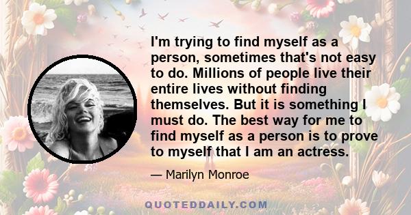 I'm trying to find myself as a person, sometimes that's not easy to do. Millions of people live their entire lives without finding themselves. But it is something I must do. The best way for me to find myself as a