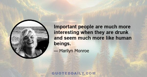 Important people are much more interesting when they are drunk and seem much more like human beings.