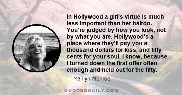 In Hollywood a girl's virtue is much less important than her hairdo. You're judged by how you look, not by what you are. Hollywood's a place where they'll pay you a thousand dollars for kiss, and fifty cents for your