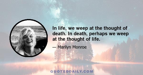 In life, we weep at the thought of death. In death, perhaps we weep at the thought of life.