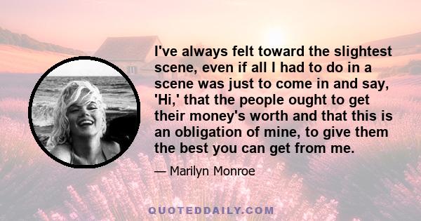 I've always felt toward the slightest scene, even if all I had to do in a scene was just to come in and say, 'Hi,' that the people ought to get their money's worth and that this is an obligation of mine, to give them