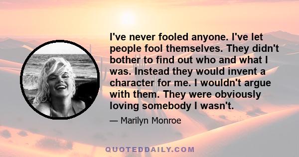 I've never fooled anyone. I've let people fool themselves. They didn't bother to find out who and what I was. Instead they would invent a character for me. I wouldn't argue with them. They were obviously loving somebody 