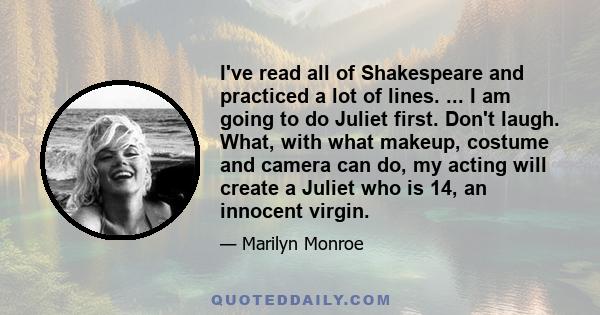 I've read all of Shakespeare and practiced a lot of lines. ... I am going to do Juliet first. Don't laugh. What, with what makeup, costume and camera can do, my acting will create a Juliet who is 14, an innocent virgin.