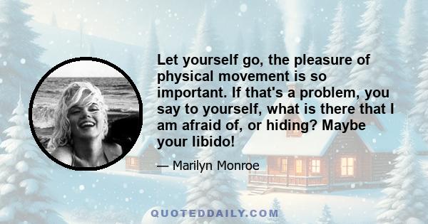 Let yourself go, the pleasure of physical movement is so important. If that's a problem, you say to yourself, what is there that I am afraid of, or hiding? Maybe your libido!