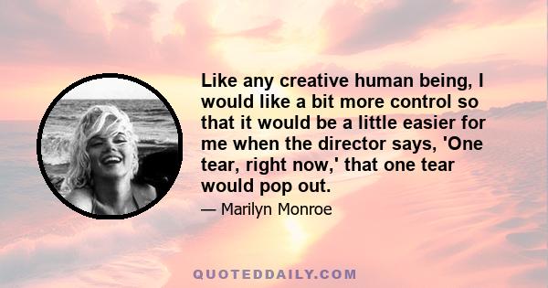 Like any creative human being, I would like a bit more control so that it would be a little easier for me when the director says, 'One tear, right now,' that one tear would pop out.