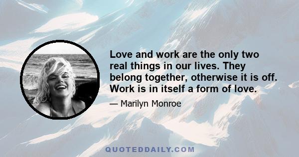 Love and work are the only two real things in our lives. They belong together, otherwise it is off. Work is in itself a form of love.