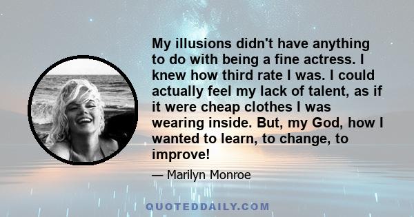 My illusions didn't have anything to do with being a fine actress. I knew how third rate I was. I could actually feel my lack of talent, as if it were cheap clothes I was wearing inside. But, my God, how I wanted to