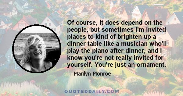 Of course, it does depend on the people, but sometimes I'm invited places to kind of brighten up a dinner table like a musician who'll play the piano after dinner, and I know you're not really invited for yourself.