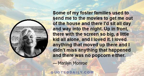 Some of my foster families used to send me to the movies to get me out of the house and there I'd sit all day and way into the night. Up in front, there with the screen so big, a little kid all alone, and I loved it. I