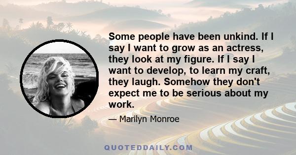 Some people have been unkind. If I say I want to grow as an actress, they look at my figure. If I say I want to develop, to learn my craft, they laugh. Somehow they don't expect me to be serious about my work.