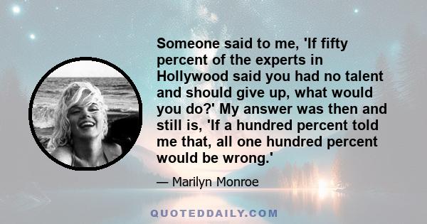 Someone said to me, 'If fifty percent of the experts in Hollywood said you had no talent and should give up, what would you do?' My answer was then and still is, 'If a hundred percent told me that, all one hundred