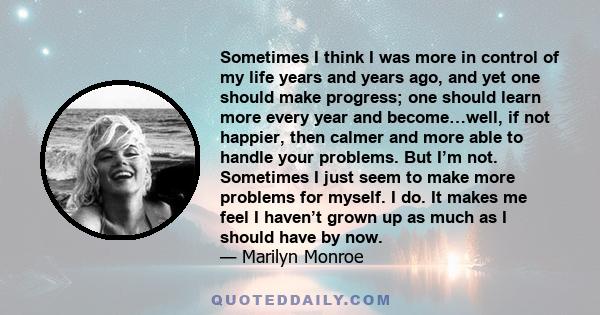 Sometimes I think I was more in control of my life years and years ago, and yet one should make progress; one should learn more every year and become…well, if not happier, then calmer and more able to handle your