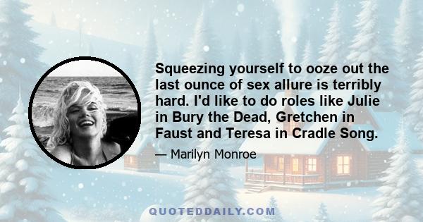 Squeezing yourself to ooze out the last ounce of sex allure is terribly hard. I'd like to do roles like Julie in Bury the Dead, Gretchen in Faust and Teresa in Cradle Song.