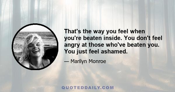 That's the way you feel when you're beaten inside. You don't feel angry at those who've beaten you. You just feel ashamed.