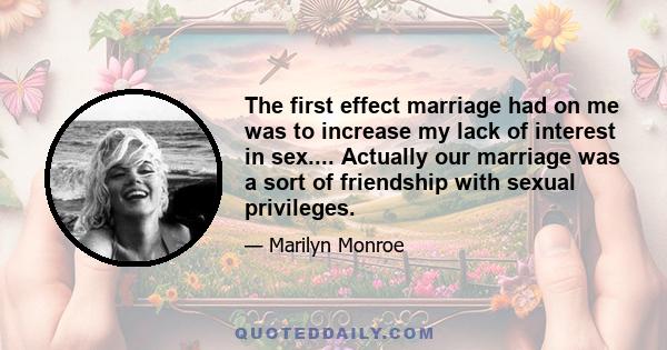 The first effect marriage had on me was to increase my lack of interest in sex.... Actually our marriage was a sort of friendship with sexual privileges.