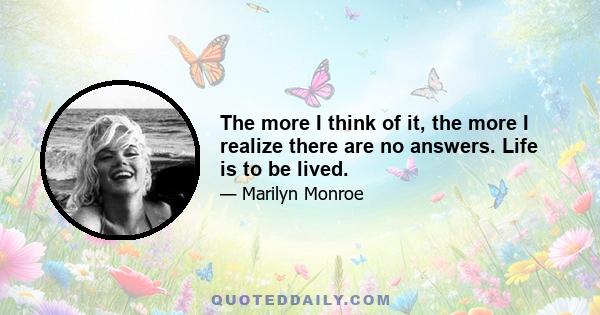 The more I think of it, the more I realize there are no answers. Life is to be lived.