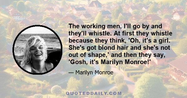 The working men, I'll go by and they'll whistle. At first they whistle because they think, 'Oh, it's a girl. She's got blond hair and she's not out of shape,' and then they say, 'Gosh, it's Marilyn Monroe!'