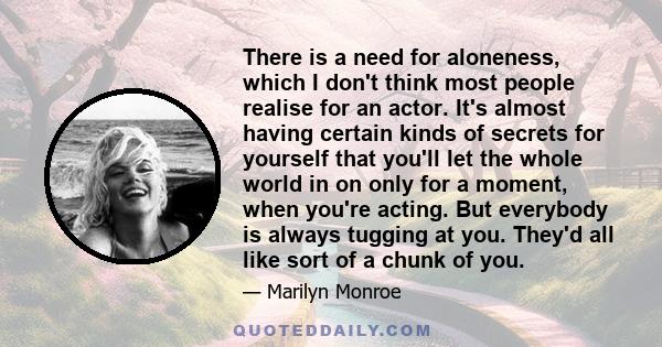 There is a need for aloneness, which I don't think most people realise for an actor. It's almost having certain kinds of secrets for yourself that you'll let the whole world in on only for a moment, when you're acting.