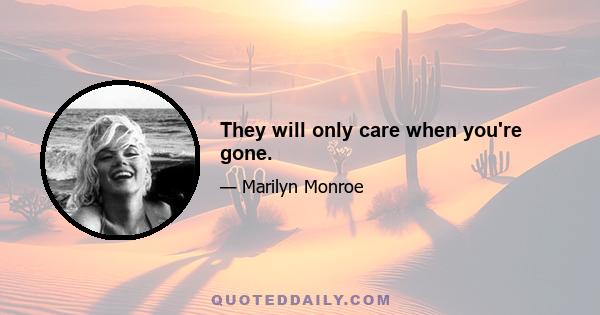 They will only care when you're gone.