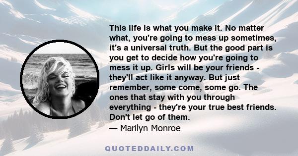 This life is what you make it. No matter what, you're going to mess up sometimes, it's a universal truth. But the good part is you get to decide how you're going to mess it up. Girls will be your friends - they'll act