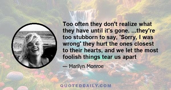 Too often they don't realize what they have until it's gone. ...they're too stubborn to say, 'Sorry, I was wrong' they hurt the ones closest to their hearts, and we let the most foolish things tear us apart