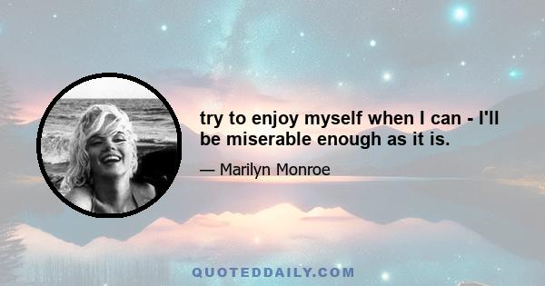 try to enjoy myself when I can - I'll be miserable enough as it is.