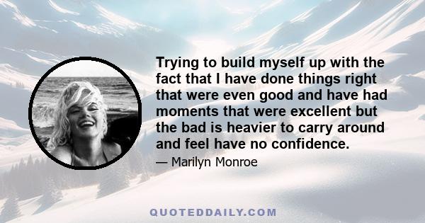 Trying to build myself up with the fact that I have done things right that were even good and have had moments that were excellent but the bad is heavier to carry around and feel have no confidence.