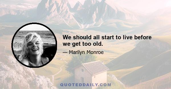 We should all start to live before we get too old.