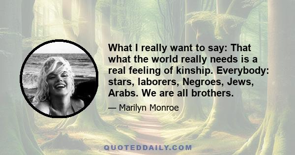 What I really want to say: That what the world really needs is a real feeling of kinship. Everybody: stars, laborers, Negroes, Jews, Arabs. We are all brothers.