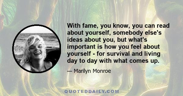 With fame, you know, you can read about yourself, somebody else's ideas about you, but what's important is how you feel about yourself - for survival and living day to day with what comes up.