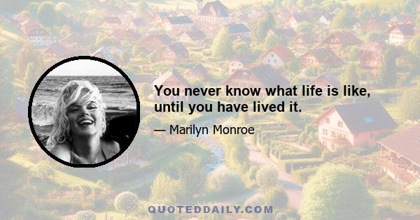 You never know what life is like, until you have lived it.