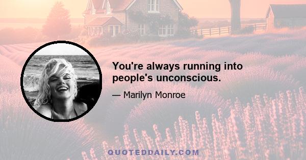 You're always running into people's unconscious.